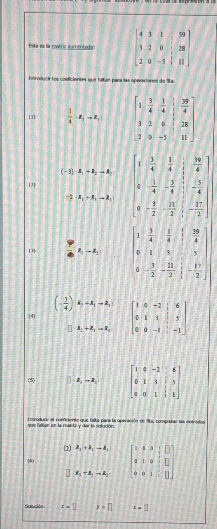 Esta es la matriz aumentada: 
Introducir los coeficientes que faltan para las operaciones de fila.
(1)  1/4 · R_1to R_1:
(-3)· R_1+R_2to R_2: beginbmatrix 1& 5/6 & 5/4 & 1/4 & 30/4  3&- 3/4 &- 1/4 &- 5/4  0&- 1/2 &- 11/2 & 15/2 endvmatrix
(2)
-2· R_1+R_3to R_3:
(3)
R_2to R_2: beginbmatrix 1& 3/4 & 1/4 & 1/4  0&1&3&1&5 0&- 3/2 &- 11/2 & 12/2 endbmatrix
(- 3/4 )· R_2+R_1=R_1: beginbmatrix 1&0&-2&6 0&1&3&|&5 0&0&-1&|&-1endbmatrix
(4)
R_2+R_3to R_3:
(5) R_3to R_3: beginbmatrix 1&0&-2&|&6 0&1&3&|&5 0&0&1&|&1endbmatrix
Introducir el coeficiente que falta para la operación de fila, completar las entradas
que faltan en la matriz y dar la solución.
(2) R_3+R_1to R_1:
-R_3+R_2to R_2: beginbmatrix 1&0&0&1&□  0&1&0& 1/2 &□  0&0&1&□ endbmatrix
(6)
Solución: x=□ y=□ z=□