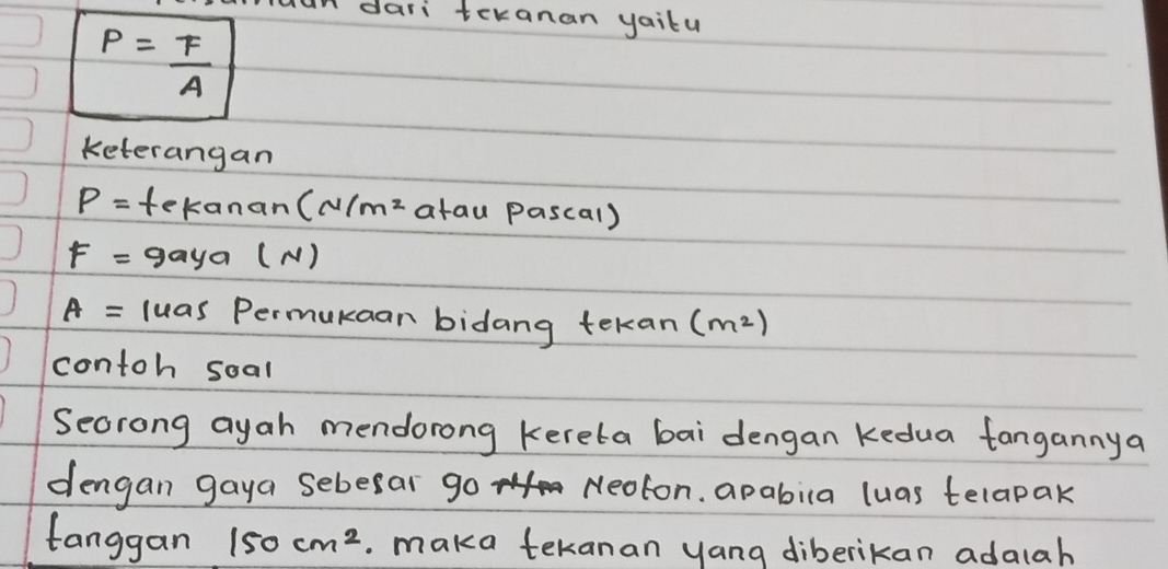 dari teranan yaitu
P= F/A 
keterangan
P= tekanan (N/m^2 atau pascal)
F= gaya (N)
A= luas Permukaan bidang tekan (m^2)
contoh soal 
Secrong ayah mendorong kereta bai dengan kedua tangannya 
dengan gaya sebesar go Neoton, apabila luas telapak 
tanggan 150cm^2. maka tekanan yang diberikan adalah