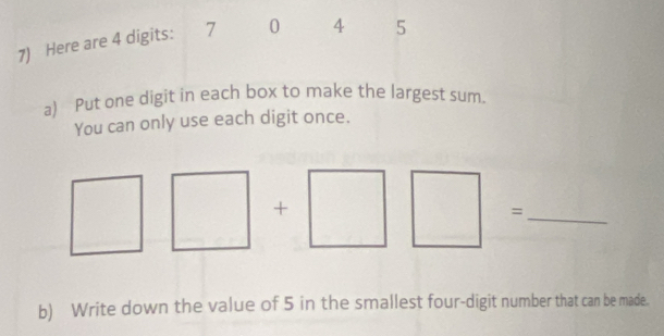 Here are 4 digits: 7 0 4 5
a) Put one digit in each box to make the largest sum. 
You can only use each digit once. 
+ 
_= 
b) Write down the value of 5 in the smallest four-digit number that can be made.