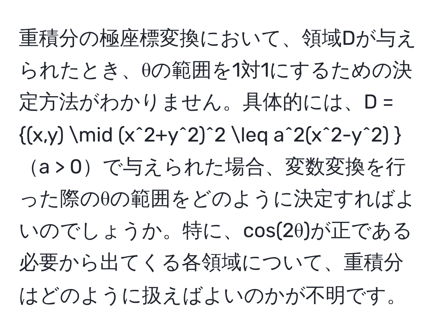 重積分の極座標変換において、領域Dが与えられたとき、θの範囲を1対1にするための決定方法がわかりません。具体的には、D = (x,y) | (x^(2+y^2)^2 ≤ a^2(x^2-y^2) )a > 0で与えられた場合、変数変換を行った際のθの範囲をどのように決定すればよいのでしょうか。特に、cos(2θ)が正である必要から出てくる各領域について、重積分はどのように扱えばよいのかが不明です。