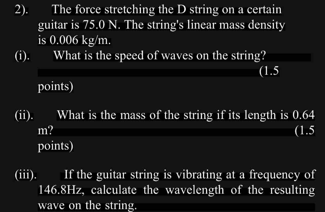 2). The force stretching the D string on a certain 
guitar is 75.0 N. The string's linear mass density 
is 0.006 kg/m. 
(i). What is the speed of waves on the string? 
(1.5 
points) 
(ii). . What is the mass of the string if its length is 0.64
m? (1.5 
points) 
(iii). If the guitar string is vibrating at a frequency of
146.8Hz, calculate the wavelength of the resulting 
wave on the string.