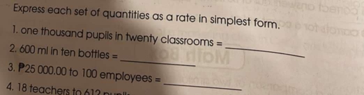 Express each set of quantities as a rate in simplest form. 
1. one thousand pupils in twenty classrooms = 
_ 
2. 600 ml in ten bottles = 
_ 
3. P25 000.00 to 100 employees =
4. 18 teachers to 61
_