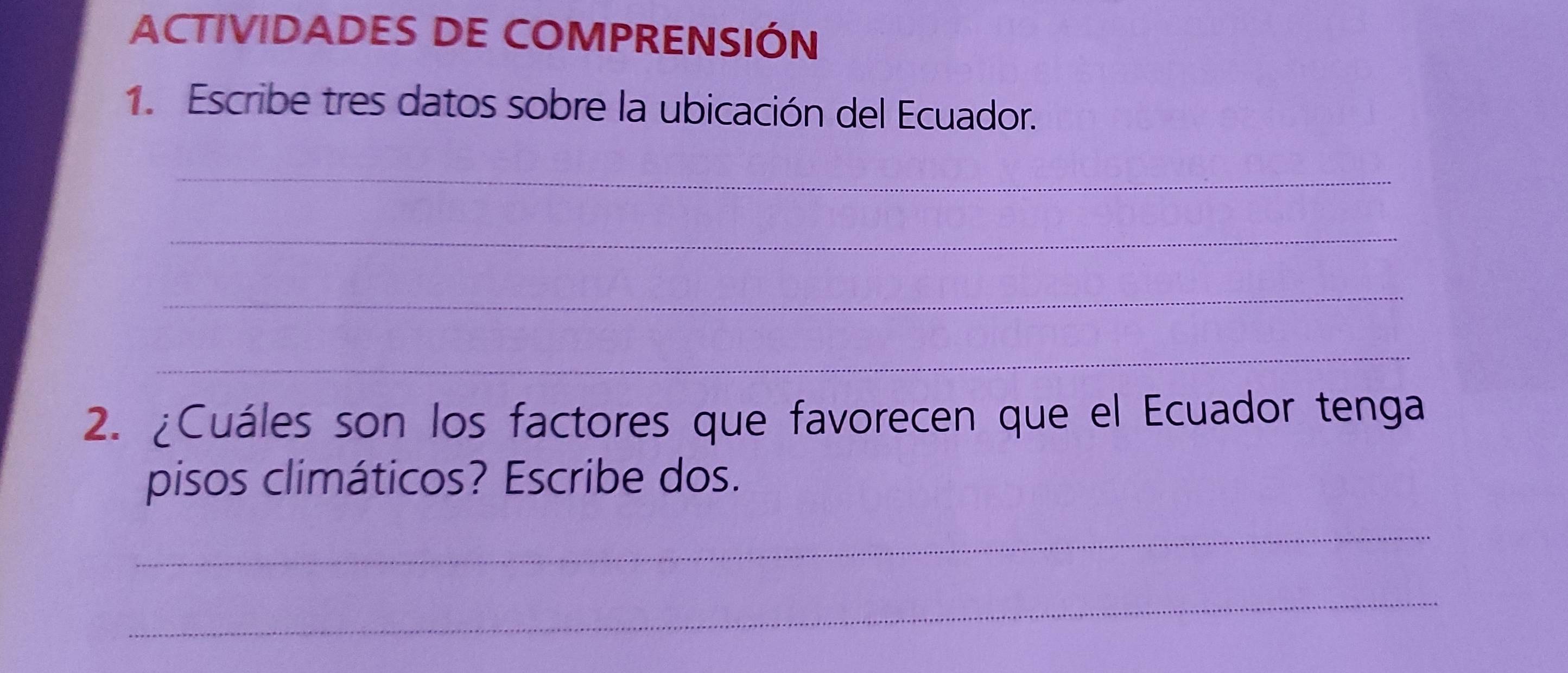 ACTIVIDADES DE COMPRENSIÓN 
1. Escribe tres datos sobre la ubicación del Ecuador. 
_ 
_ 
_ 
_ 
2. ¿Cuáles son los factores que favorecen que el Ecuador tenga 
pisos climáticos? Escribe dos. 
_ 
_