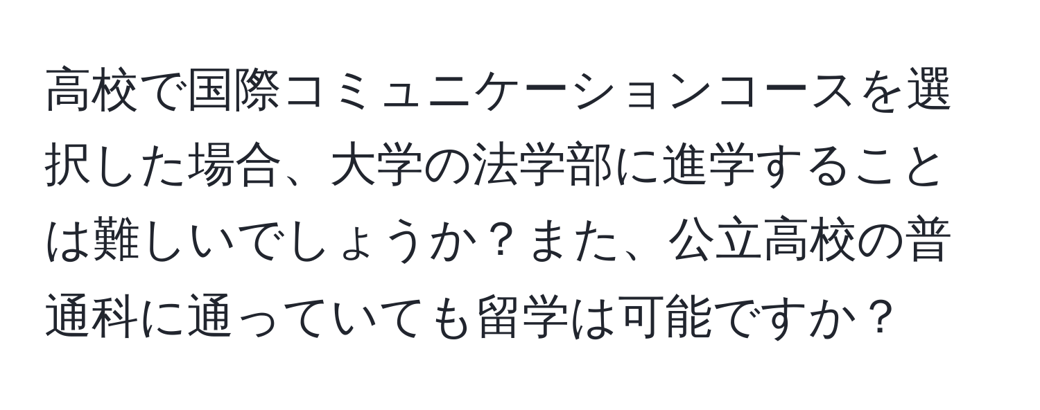 高校で国際コミュニケーションコースを選択した場合、大学の法学部に進学することは難しいでしょうか？また、公立高校の普通科に通っていても留学は可能ですか？