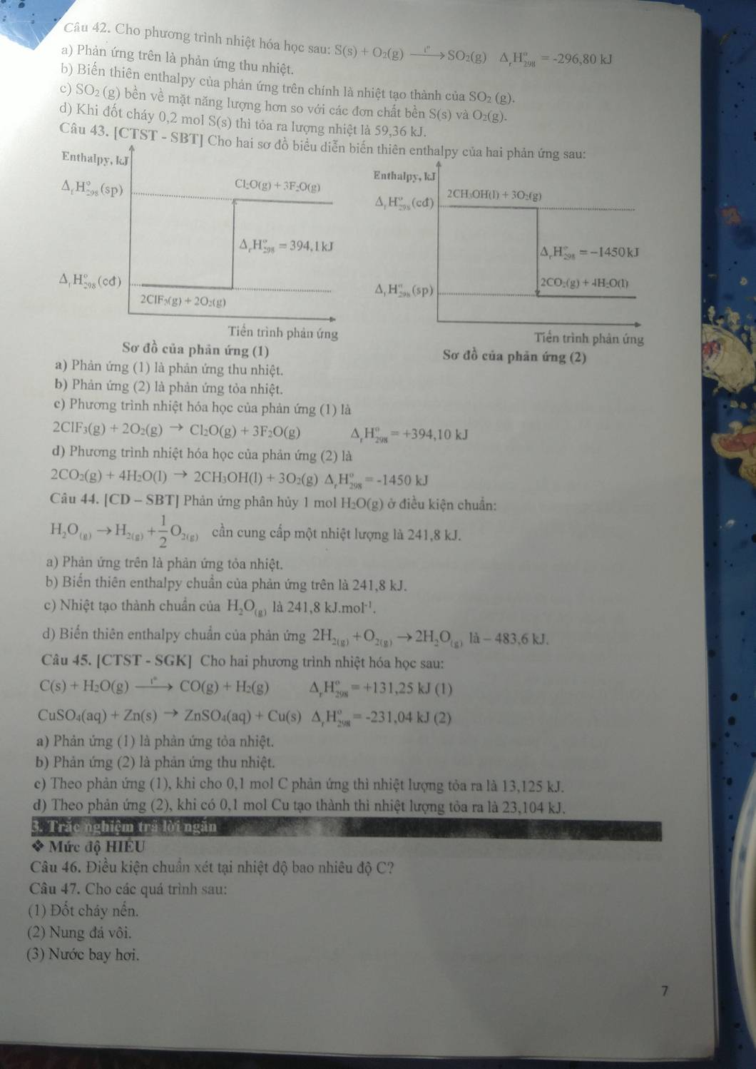 Cho phương trình nhiệt hóa học sau: S(s)+O_2(g)xrightarrow I''SO_2(g)△ _rH_(298)^o=-296,80kJ
a) Phản ứng trên là phản ứng thu nhiệt.
b) Biến thiên enthalpy của phản ứng trên chính là nhiệt tạo thành của SO_2(g).
c) SO_2(g) 9 bền về mặt năng lượng hơn so với các đơn chất bền S(s) và O_2(g).
d) Khi đốt cháy 0,2 mol S(s) thì tỏa ra lượng nhiệt là 59,36 kJ.
Câu 43. [CTST - SBT] Cho hai sơ đồ biểu diễn biển thiên enthalpy của hai phản ứng sau:
Enthalpy, kJ 2CH_3OH(l)+3O_2(g)
△ _fH_(298)°(sp)
Cl_2O(g)+3F_2O(g) Enthalpy, kJ
△ _1H_(295)°(cd)
△ _rH_(298)°=394,1kJ
△ _rH_(298)°=-1450kJ
△ H_(298)°(cd)
△, H_(298)^n(sp)
2CO_2(g)+4H_2O(l)
2CIF_3(g)+2O_2(g)
Tiền trình phản ứng Tiền trình phản ứng
Sơ đồ của phản ứng (1) Sơ đồ của phản ứng (2)
a) Phản ứng (1) là phản ứng thu nhiệt.
b) Phản ứng (2) là phản ứng tỏa nhiệt.
c) Phương trình nhiệt hóa học của phản ứng (1) là
2CIF_3(g)+2O_2(g)to CI_2O(g)+3F_2O(g) ^. H_(298)°=+394,10kJ
d) Phương trình nhiệt hóa học của phản ứng (2) là
2CO_2(g)+4H_2O(l)to 2CH_3OH(l)+3O (g) △ _rH_(298)^o=-1450kJ
Câu 44.|CD-SBT| Phản ứng phân hủy 1 mol H_2O(g) ở điều kiện chuẩn:
H_2O_(g)to H_2(g)+ 1/2 O_2(g) cần cung cấp một nhiệt lượng là 241,8 kJ.
a) Phản ứng trên là phản ứng tỏa nhiệt.
b) Biến thiên enthalpy chuần của phản ứng trên là 241,8 kJ.
c) Nhiệt tạo thành chuẩn của H_2O_(g) là 241,8kJ.mol^(-1).
d) Biển thiên enthalpy chuẩn của phản ứng 2H_2(g)+O_2(g)to 2H_2O_(g) -483.6kJ
Câu 45. [C TST-SGK | Cho hai phương trình nhiệt hóa học sau:
C(s)+H_2O(g)to CO(g)+H_2(g) △ _rH_(298)^o=+131,25kJ(1)
CuSO_4(aq)+Zn(s)to ZnSO_4(aq)+Cu(s)△ _rH_(298)^o=-231,04kJ(2)
a) Phản ứng (1) là phản ứng tỏa nhiệt.
b) Phản ứng (2) là phản ứng thu nhiệt.
c) Theo phản ứng (1), khi cho 0,1 mol C phản ứng thì nhiệt lượng tỏa ra là 13,125 kJ.
d) Theo phản ứng (2), khi có 0,1 mol Cu tạo thành thì nhiệt lượng tỏa ra là 23,104 kJ.
3. Trắc nghiệm trã lời ngăn
Mức độ HIÉU
Câu 46. Điều kiện chuẩn xét tại nhiệt độ bao nhiêu độ C?
Câu 47. Cho các quá trình sau:
(1) Đốt cháy nến.
(2) Nung đá vôi.
(3) Nước bay hơi.
7