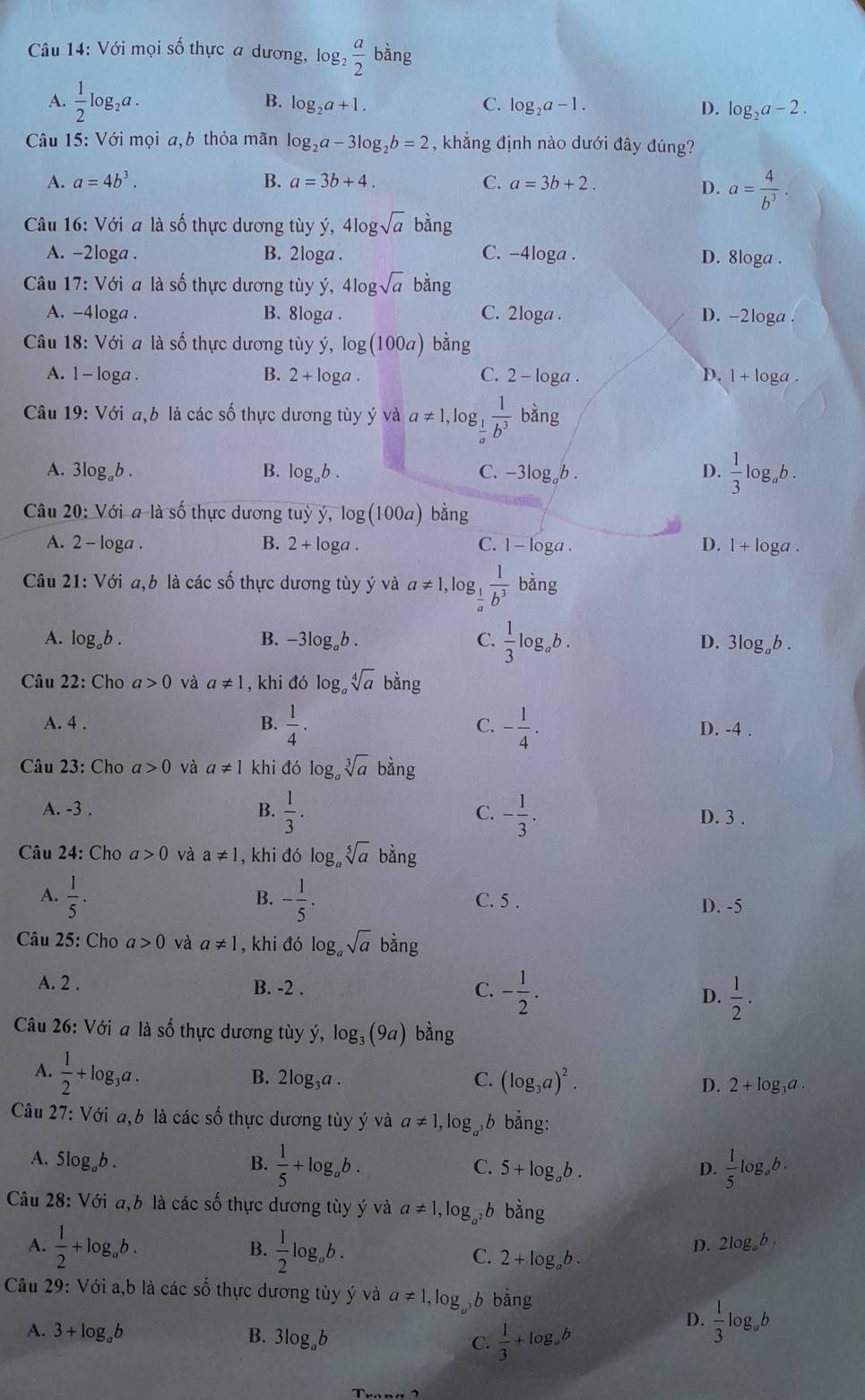 Với mọi số thực a dương, log _2 a/2  bàng
B.
A.  1/2 log _2a. log _2a+1. C. log _2a-1. D. log _2a-2.
Câu 15: Với mọi a,b thỏa mãn log _2a-3log _2b=2 , khẳng định nào dưới đây đúng?
A. a=4b^3. B. a=3b+4. C. a=3b+2.
D. a= 4/b^3 .
Câu 16: Với a là số thực dương tùy ý, 4log sqrt(a)bing
A. -2loga . B. 2loga . C. -4loga . D. 8loga .
Câu 17: Với a là số thực dương tùy ý, 4l 9sqrt(a)bing
A. -4loga . B. 8loga . C. 2loga . D. -2loga
Câu 18: Với a là số thực dương tùy ý, log (100a) bằng
A. l - loga . B. 2+log a. C. 2 - loga . D. 1+ loga .
Câu 19: Với a,b là các số thực dương tùy ý và a!= 1,log _ 1/a  1/b^3  bằng
D.
A. 3log _ab. B. log _ab. C. -3log,b .  1/3 lo g b .
Câu 20: Với a là số thực dương tuỷ ý, log (100a) b 5n ρ
A. 2 - loga . B. 2+log a. 1-log a D. l + loga .
C.
Câu 21: Với a,b là các số thực dương tùy ý và a!= 1, log  1/b^3  bằng
A. log _ab. B. -3log _ab. C.  1/3 log _ab. D. 3log。b .
Câu 22: Cho a>0 và a!= 1 , khi đó log。 sqrt[4](a) bang
A. 4 . B.  1/4 . C. - 1/4 . D. -4 .
Câu 23: Cho a>0 và a!= 1 khi đó log。 sqrt[3](a) bằng
A. -3 . B.  1/3 . C. - 1/3 . D. 3 .
Câu 24: Cho a>0 và a!= 1 , khi đó log。 sqrt[5](a) bằng
B.
A.  1/5 . - 1/5 . C. 5 .
D. -5
Câu 25: Cho a>0 và a!= 1 , khi ddelta log _asqrt(a) bằng
A. 2 . B. -2 . C. - 1/2 . D.  1/2 .
Câu 26: Với a là số thực dương tùy dot y,log _3(9a) bàng
A.  1/2 +log _3a.
B. 2log _3a. C. (log _3a)^2. D. 2+log _3a.
Câu 27: Với a,b là các số thực dương tùy ý và a!= 1,log _a^3b bằng:
A. 5log,b . B.  1/5 +log _ab. C. 5+log _ab.
D.  1/5 log _ab.
Câu 28: Với a,b là các số thực dương tùy ý và a!= 1,log _a^2b bằng
B.
A.  1/2 +log _ab.  1/2 log _ab. C. 2+log _ab.
D. 2log _ab.
Câu 29: Với a,b là các số thực dương tùy ý và a!= 1,log _a^3 b bǎng
A. 3+log _ab B. 3log _ab C.  1/3 +log _ab
D.  1/3 log _ab
T_rona2