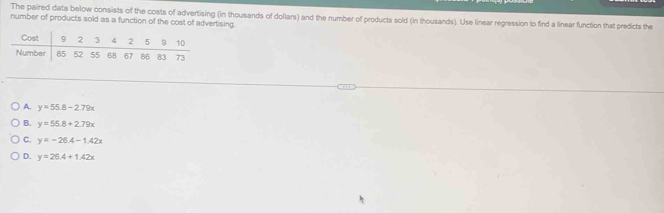 The paired data below consists of the costs of advertising (in thousands of dollars) and the number of products sold (in thousands). Use linear regression to find a linear function that predicts the
number of products sold as a function of the cost of advertising.
A. y=55.8-2.79x
B. y=55.8+2.79x
C. y=-26.4-1.42x
D. y=26.4+1.42x