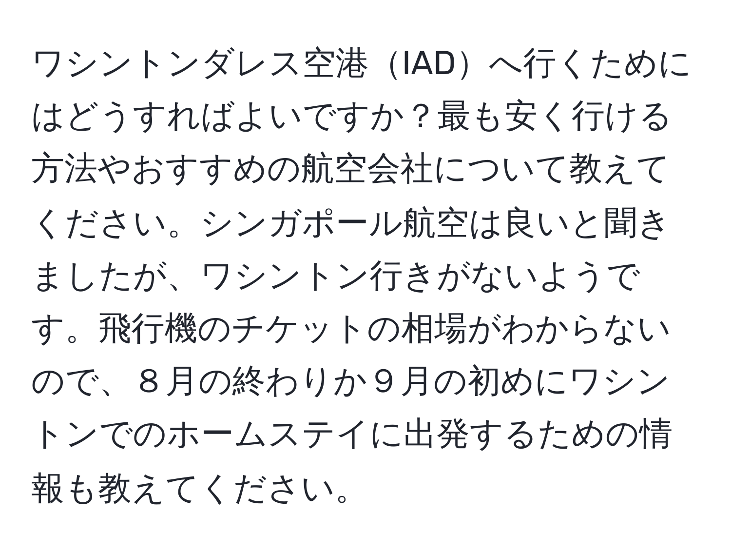 ワシントンダレス空港IADへ行くためにはどうすればよいですか？最も安く行ける方法やおすすめの航空会社について教えてください。シンガポール航空は良いと聞きましたが、ワシントン行きがないようです。飛行機のチケットの相場がわからないので、８月の終わりか９月の初めにワシントンでのホームステイに出発するための情報も教えてください。