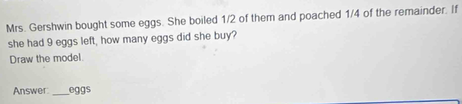 Mrs. Gershwin bought some eggs. She boiled 1/2 of them and poached 1/4 of the remainder. If 
she had 9 eggs left, how many eggs did she buy? 
Draw the model. 
Answer: _eggs