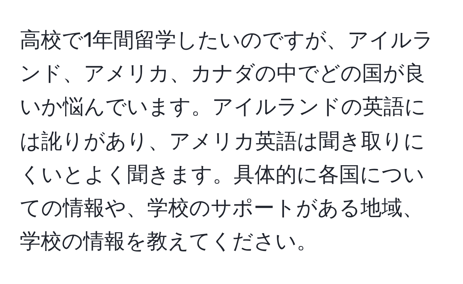 高校で1年間留学したいのですが、アイルランド、アメリカ、カナダの中でどの国が良いか悩んでいます。アイルランドの英語には訛りがあり、アメリカ英語は聞き取りにくいとよく聞きます。具体的に各国についての情報や、学校のサポートがある地域、学校の情報を教えてください。