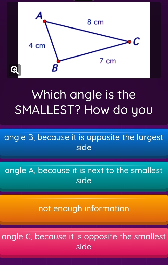 Which angle is the
SMALLEST? How do you
angle B, because it is opposite the largest
side
angle A, because it is next to the smallest
side
not enough information
angle C, because it is opposite the smallest
side