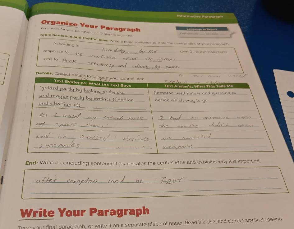 Informative Paragraph 
Organize Your Paragraph 
Lenquage ts Report 
Take notes for your paragraph in the graphic organizer. 
a — 
_ 
Topic Sentence and Central Idea: Write a topic sentence to state the central idea of your paragraph 
According to 
_ 
response to _Lynn D. "Buck" Campton's 
_ 
was to 
_ 
Details: Collect d 
End: Write a concluding sentence that restates the central idea and explains why it is important. 
_ 
_ 
Write Your Paragraph 
Tyne your final paraqraph, or write it on a separate piece of paper. Read it again, and correct any final spelling