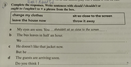 Complete the responses. Write sentences with should /shouldn't or 
ought to /oughtn't to + a phrase from the box. 
change my clothes sit so close to the screen 
leave the house now throw it away 
a My eyes are sore. You .. shouldn't sit so close to the screen .... . 
b The bus leaves in half an hour. 
We_ 
c He doesn’t like that jacket now. 
But he_ 
d The guests are arriving soon. 
Do you think I _.?