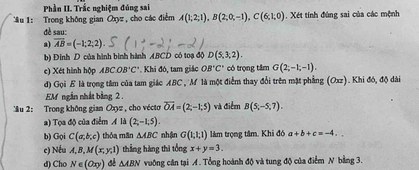 Phần II. Trắc nghiệm đúng sai 
âu 1: Trong không gian Oxyz, cho các điểm A(1;2;1), B(2;0;-1), C(6;1;0). Xét tính đúng sai của các mệnh 
đề sau: 
a) overline AB=(-1;2;2). 
b) Đỉnh D của hình bình hành ABCD có toạ độ D(5;3;2). 
c) Xét hình hộp ABC. OB'C'. Khi đó, tam giác OB'C' có trọng tâm G(2;-1;-1). 
d) Gọi E là trọng tâm của tam giác ABC , M là một điểm thay đổi trên mặt phẳng (Oxz). Khi đó, độ dài 
EM ngắn nhất bằng 2. 
:âu 2: Trong không gian Oxyz , cho vécto overline OA=(2;-1;5) và điểm B(5;-5;7). 
a) Tọa độ của điểm A là (2;-1;5). 
b) Gọi C(a;b;c) thỏa mãn △ ABC nhận G(1;1;1) làm trọng tâm. Khi đó a+b+c=-4.. 
c) Nếu A, B, M(x,y,1) thẳng hàng thì tổng x+y=3. 
d) Cho N∈ (Oxy) đề △ ABN vuông cân tại A. Tổng hoành độ và tung độ của điểm N bằng 3.