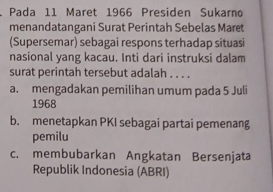 Pada 11 Maret 1966 Presiden Sukarno
menandatangani Surat Perintah Sebelas Maret
(Supersemar) sebagai respons terhadap situasi
nasional yang kacau. Inti dari instruksi dalam
surat perintah tersebut adalah . . . .
a. mengadakan pemilihan umum pada 5 Julí
1968
b. menetapkan PKI sebagai partai pemenang
pemilu
c. membubarkan Angkatan Bersenjata
Republik Indonesia (ABRI)