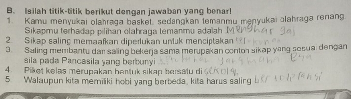 Isilah titik-titik berikut dengan jawaban yang benar! 
1. Kamu menyukai olahraga basket, sedangkan temanmu menyukai olahraga renang. 
Sikapmu terhadap pilihan olahraga temanmu adalah 
2. Sikap saling memaafkan diperlukan untuk menciptakan 
3 Saling membantu dan saling bekerja sama merupakan contoh sikap yang sesuai dengan 
sila pada Pancasila yang berbunyi 
4 Piket kelas merupakan bentuk sikap bersatu di 
5. Walaupun kita memiliki hobi yang berbeda, kita harus saling