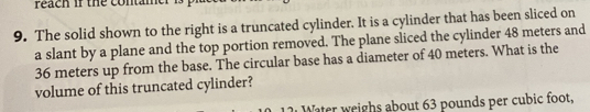 Peach if the contame 
9. The solid shown to the right is a truncated cylinder. It is a cylinder that has been sliced on 
a slant by a plane and the top portion removed. The plane sliced the cylinder 48 meters and
36 meters up from the base. The circular base has a diameter of 40 meters. What is the 
volume of this truncated cylinder? 
Water weighs about 63 pounds per cubic foot,
