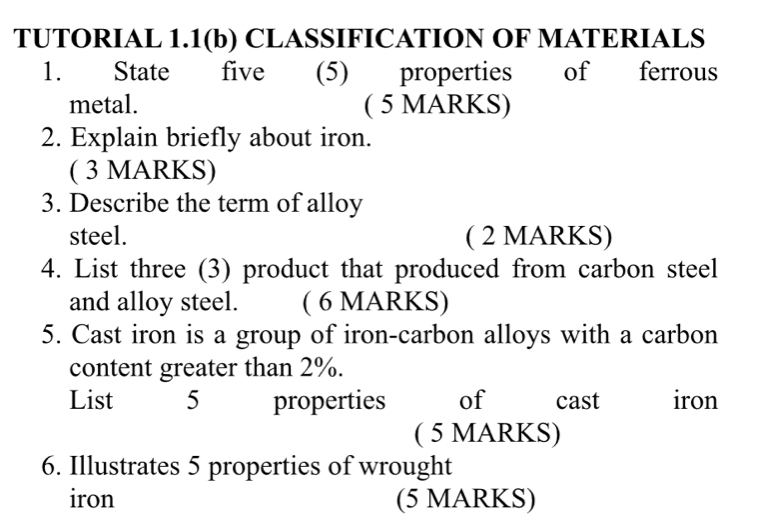 TUTORIAL 1.1(b) CLASSIFICATION OF MATERIALS 
1. State five (5) properties of ferrous 
metal. ( 5 MARKS) 
2. Explain briefly about iron. 
( 3 MARKS) 
3. Describe the term of alloy 
steel. ( 2 MARKS) 
4. List three (3) product that produced from carbon steel 
and alloy steel. ( 6 MARKS) 
5. Cast iron is a group of iron-carbon alloys with a carbon 
content greater than 2%. 
List 5 properties of C cast iron 
( 5 MARKS) 
6. Illustrates 5 properties of wrought 
iron (5 MARKS)