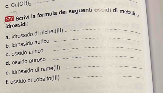 Cu(OH)_2 _ 
Scrivi la formula dei seguenti ossidi di metalli e 
_ 
idrossidi: 
_ 
a. idrossido di nichel(III) 
b. idrossido aurico 
_ 
c. ossido aurico 
_ 
d. ossido auroso 
_ 
e. idrossido di rame(II) 
_ 
f. ossido di cobalto(III)