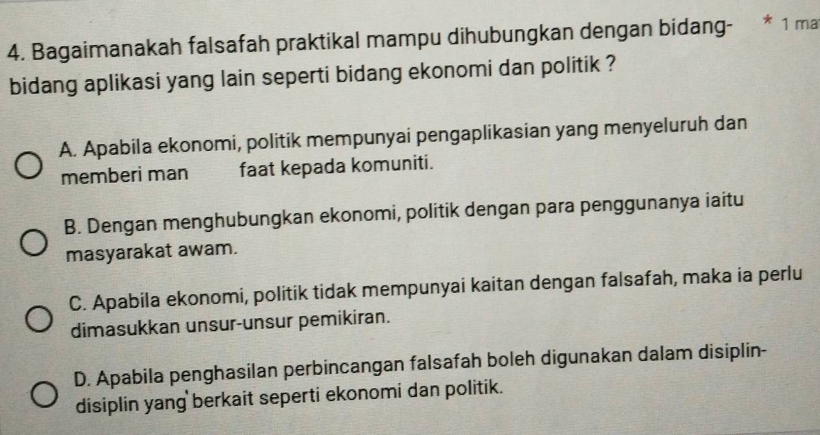 Bagaimanakah falsafah praktikal mampu dihubungkan dengan bidang- * 1 mat
bidang aplikasi yang lain seperti bidang ekonomi dan politik ?
A. Apabila ekonomi, politik mempunyai pengaplikasian yang menyeluruh dan
memberi man faat kepada komuniti.
B. Dengan menghubungkan ekonomi, politik dengan para penggunanya iaitu
masyarakat awam.
C. Apabila ekonomi, politik tidak mempunyai kaitan dengan falsafah, maka ia perlu
dimasukkan unsur-unsur pemikiran.
D. Apabila penghasilan perbincangan falsafah boleh digunakan dalam disiplin-
disiplin yang berkait seperti ekonomi dan politik.