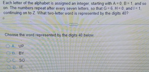 Each letter of the alphabet is assigned an integer, starting with A=0, B=1 , and so
on. The numbers repeat after every seven letters, so that G=6, H=0 , and I=1, 
continuing on to Z. What two-letter word is represented by the digits 40?
Choose the word represented by the digits 40 below.
A. UP
B. BY
C. So
D、 IT