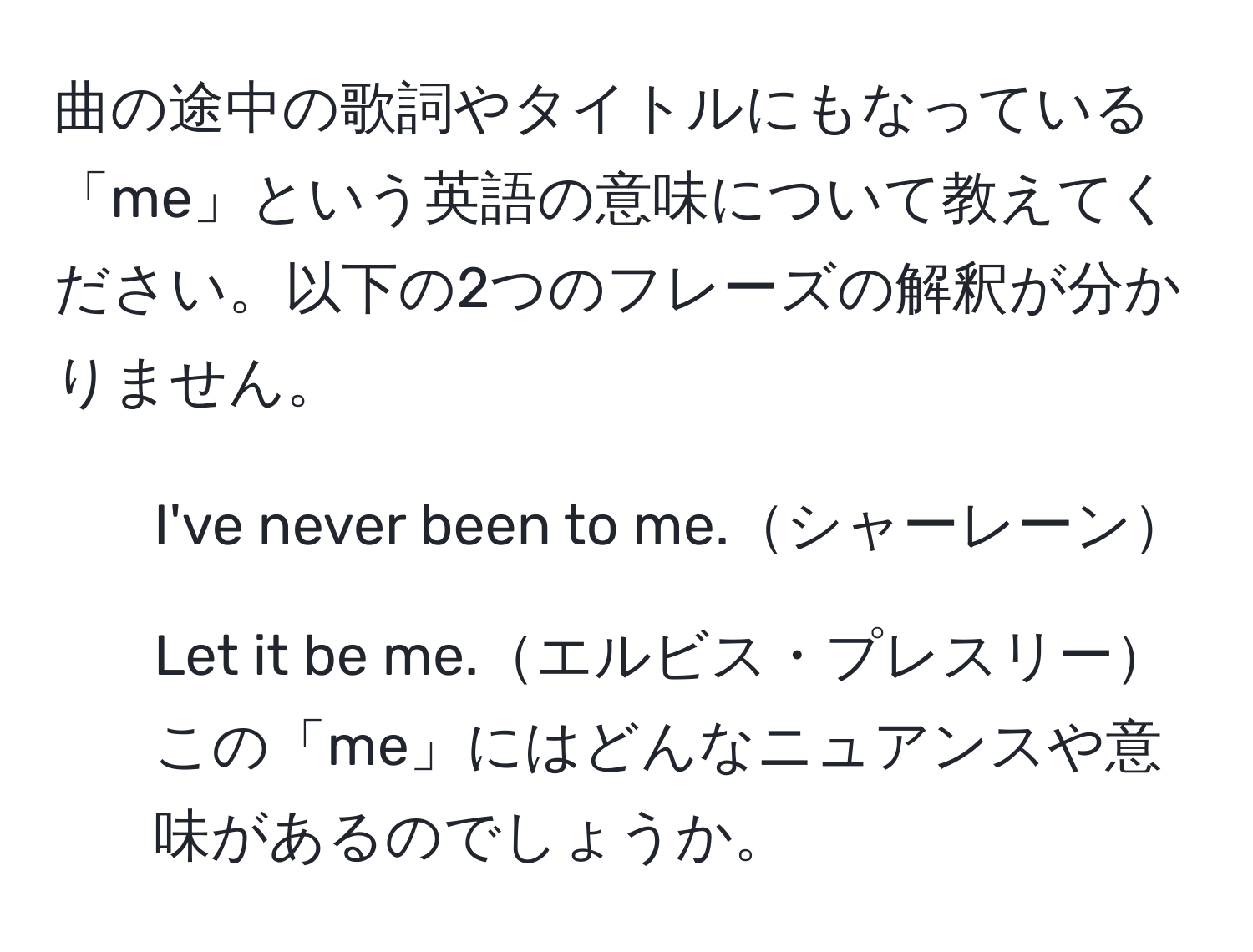 曲の途中の歌詞やタイトルにもなっている「me」という英語の意味について教えてください。以下の2つのフレーズの解釈が分かりません。  
- I've never been to me.シャーレーン  
- Let it be me.エルビス・プレスリー  
この「me」にはどんなニュアンスや意味があるのでしょうか。