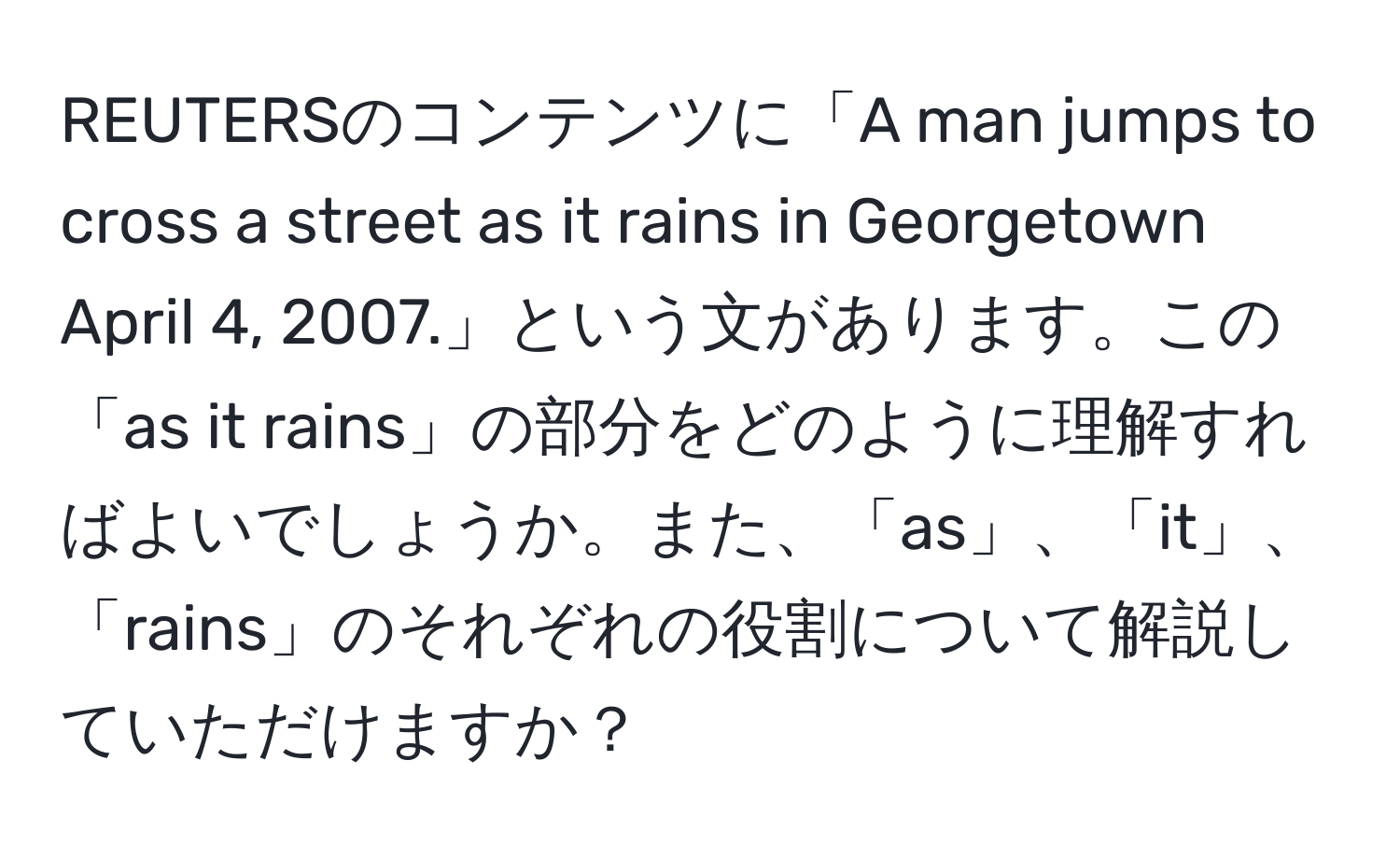 REUTERSのコンテンツに「A man jumps to cross a street as it rains in Georgetown April 4, 2007.」という文があります。この「as it rains」の部分をどのように理解すればよいでしょうか。また、「as」、「it」、「rains」のそれぞれの役割について解説していただけますか？