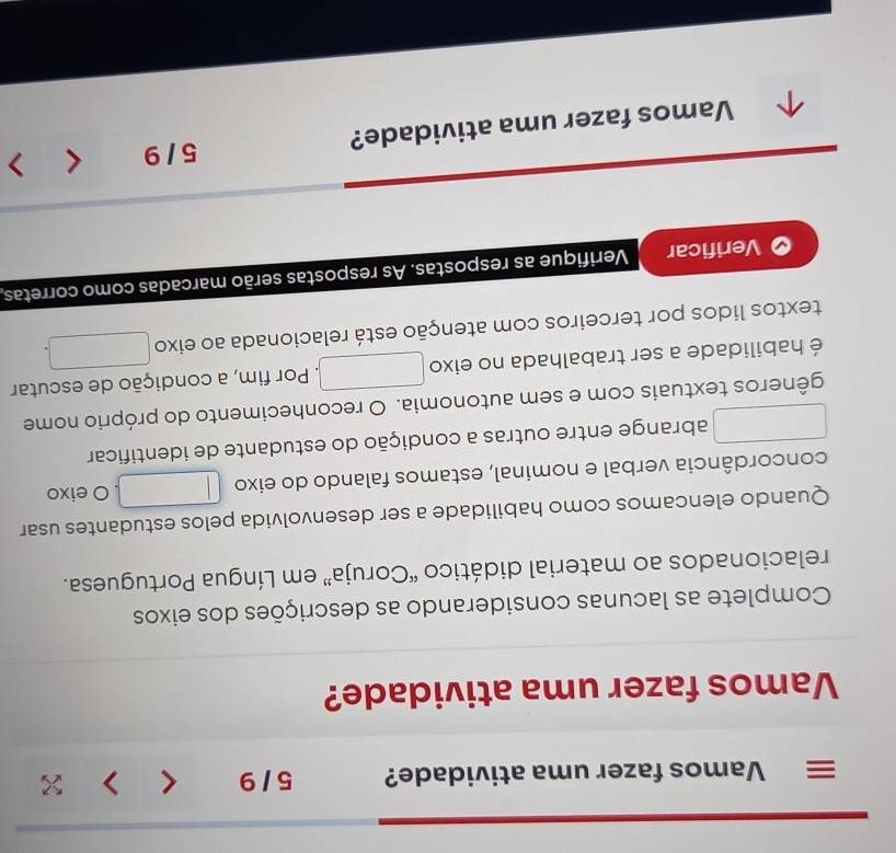 Vamos fazer uma atividade? 5 / 9 < > × 
Vamos fazer uma atividade? 
Complete as lacunas considerando as descrições dos eixos 
relacionados ao material didático “Coruja” em Língua Portuguesa. 
Quando elencamos como habilidade a ser desenvolvida pelos estudantes usar 
concordância verbal e nominal, estamos falando do eixo O eixo 
abrange entre outras a condição do estudante de identificar 
gêneros textuais com e sem autonomia. O reconhecimento do próprio nome 
é habilidade a ser trabalhada no eixo . Por fim, a condição de escutar 
textos lidos por terceiros com atenção está relacionada ao eixo 
Verificar Verifique as respostas. As respostas serão marcadas como corretas, 
Vamos fazer uma atividade? 5 / 9 < >