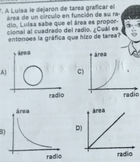 À Luisa le dejaron de tarea graficar el
área de un círculo en función de su ra-
dio, Luisa sabe que el área es propor-
cional al cuadrado del radio. ¿Cuál es
entonces la gráfica que hizo de tarea?
A
C
radio
B
D
radio