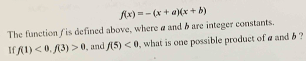 f(x)=-(x+a)(x+b)
The function ∫ is defined above, where a and hare integer constants. 
If f(1)<0</tex>, f(3)>0 ,and f(5)<0</tex> , what is one possible product of a and b ?