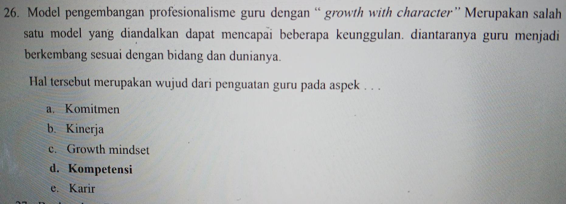 Model pengembangan profesionalisme guru dengan “ growth with character” Merupakan salah
satu model yang diandalkan dapat mencapai beberapa keunggulan. diantaranya guru menjadi
berkembang sesuai dengan bidang dan dunianya.
Hal tersebut merupakan wujud dari penguatan guru pada aspek . . .
a. Komitmen
b. Kinerja
c. Growth mindset
d. Kompetensi
e. Karir