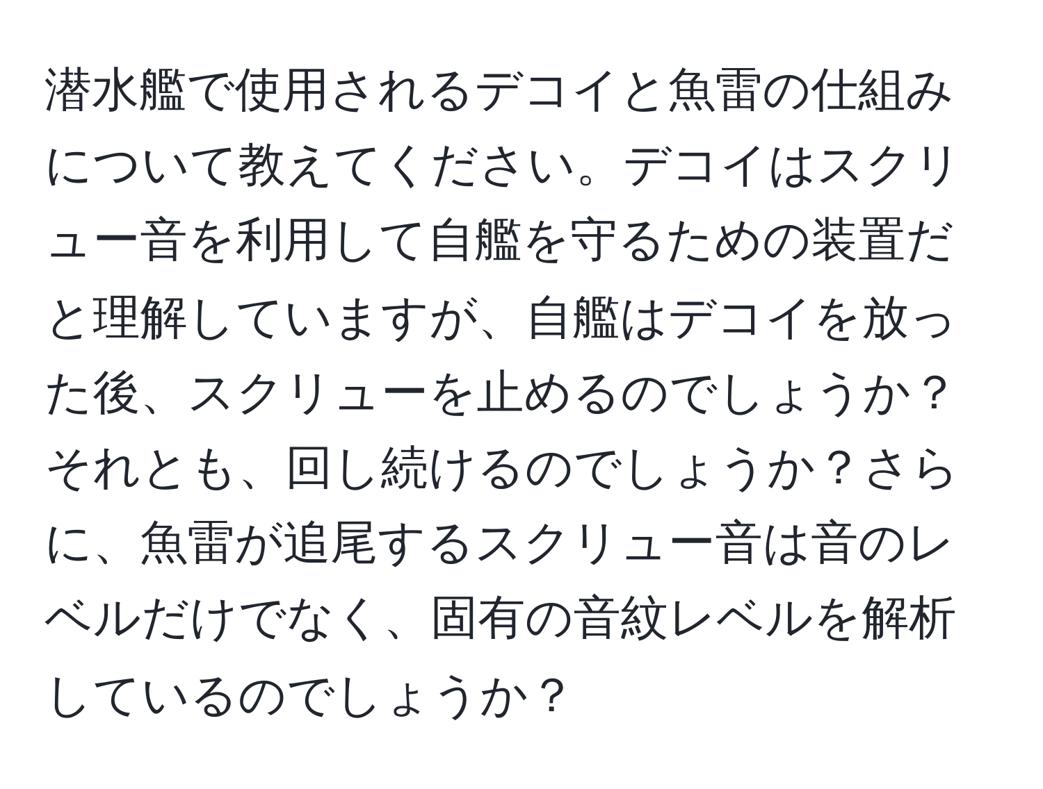 潜水艦で使用されるデコイと魚雷の仕組みについて教えてください。デコイはスクリュー音を利用して自艦を守るための装置だと理解していますが、自艦はデコイを放った後、スクリューを止めるのでしょうか？それとも、回し続けるのでしょうか？さらに、魚雷が追尾するスクリュー音は音のレベルだけでなく、固有の音紋レベルを解析しているのでしょうか？