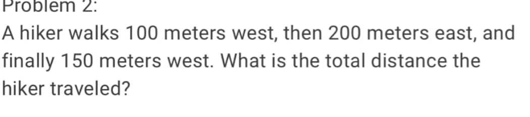 Problem 2: 
A hiker walks 100 meters west, then 200 meters east, and 
finally 150 meters west. What is the total distance the 
hiker traveled?