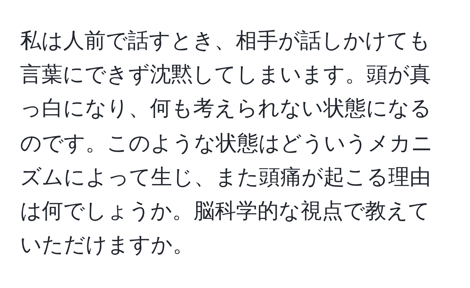 私は人前で話すとき、相手が話しかけても言葉にできず沈黙してしまいます。頭が真っ白になり、何も考えられない状態になるのです。このような状態はどういうメカニズムによって生じ、また頭痛が起こる理由は何でしょうか。脳科学的な視点で教えていただけますか。