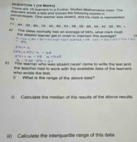 There are 16 learners in a Further Studies-Mathematics class. The 
learners wrote a test and scored the following scores in 
percentages. One leamer was absent, and his mark is represented 
by . :92:80
71; 44; 30; 80; 70; 40; 60; 53; 48; 58; 66; 55; 42
a) The class normally has an average of 58%, what mark must 
the absent learner get in order to maintain this average? (3 
b) The learer who was absent never came to write the test and 
the teacher had to work with the available data of the leamers 
who wrote the test 
i) What is the range of the above data? 
ii) Calculate the median of the results of the above results. 
iii) Calculate the interquartile range of this data.