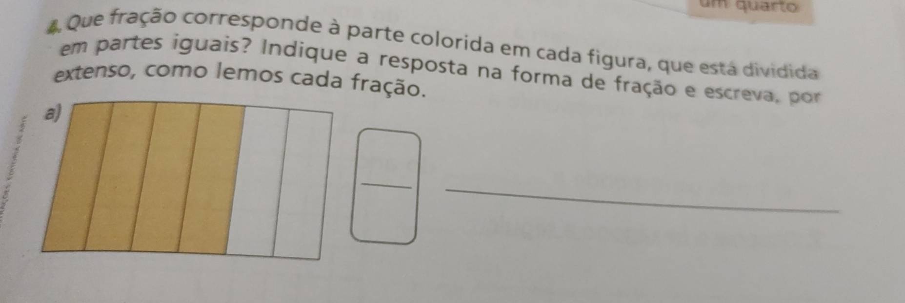 um quarto 
4 Que fração corresponde à parte colorida em cada figura, que está dividida 
em partes iguais? Indique a resposta na forma de fração e escreva, por 
extenso, como lemos cada fração. 
_