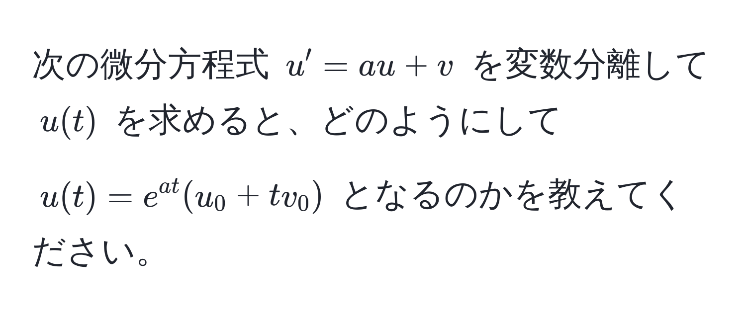 次の微分方程式 $u' = a u + v$ を変数分離して $u(t)$ を求めると、どのようにして $u(t) = e^(a t)(u_0 + t v_0)$ となるのかを教えてください。