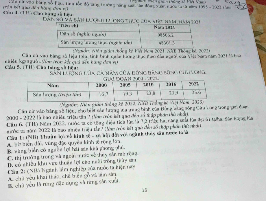 (N guồn: Niên giám thông kê Việt Nam)
Căn cử vào bảng số liệu, tính tốc độ tăng trưởng năng suất lúa đông xuân nước ta từ năm 1995 - 2022 (làm -S2
tròn kết quả đến hằng đơn vị).
Câu 4. (TH) Cho bảng số liệu:
Dân Số Và sản lượng lương thự
(Nguồn: Niên giám thống kê Việt Nam 2021, NXB Thống kê, 2022)
Căn cứ vào bảng số liệu trên, tính bình quân lương thực theo đầu người của Việt Nam năm 2021 là bao
nhiêu kg/người.(làm tròn kết quả đến hàng đơn vị)
Câu 5. (TH) Cho bảng số liệu:
SảN LượnG LÚa cả năm của đônG băng sông cửu Long,
(Nguồn: Niên giám thống kê 2022, NXB Th
Căn cứ vào bảng số liệu, cho biết sản lượng lúa trung bình của Đồng bằng sông Cửu Long trong giai đoạn
2000 - 2022 là bao nhiêu triệu tấn ? (làm tròn kết quả đến số thập phân thứ nhất).
Câu 6. (TH) Năm 2022, nước ta có tổng diện tích lúa là 7,2 triệu ha, năng suất lúa đạt 61 tạ/ha. Sản lượng lúa
nước ta năm 2022 là bao nhiêu triệu tấn? (làm tròn kết quả đến số thập phân thứ nhất).
Câu 1: (NB) Thuận lợi về kinh tế - xã hội đối với ngành thủy sản nước ta là
A. bờ biển dài, vùng đặc quyền kinh tế rộng lớn.
B. vùng biển có nguồn lợi hải sản khá phong phú.
C. thị trường trong và ngoài nước về thủy sản mở rộng.
D. có nhiều khu vực thuận lợi cho nuôi trồng thủy sản.
Câu 2: (NB) Ngành lâm nghiệp của nước ta hiện nay
A. chủ yếu khai thác, chế biến gỗ và lâm sản.
B. chủ yếu là rừng đặc dụng và rừng sản xuất.
16