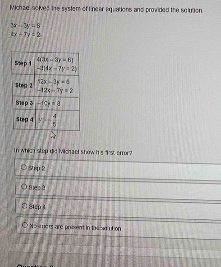 Michael solved the system of linear equations and provided the solution.
3x-3y=6
4x-7y=2
In which step did Michael show his first error?
Step 2
Step 3
Step 4
No errors are present in the solution