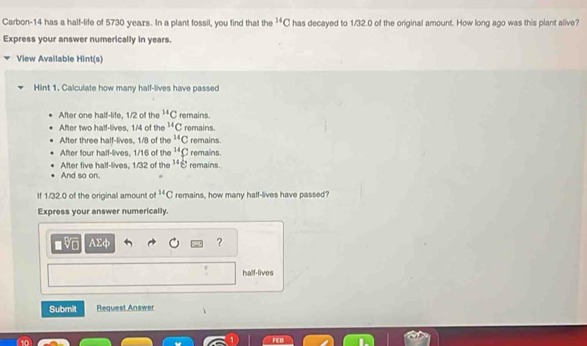 Carbon-14 has a half-life of 5730 years. In a plant fossil, you find that the^(14)C has decayed to 1/32.0 of the original amount. How long ago was this plant alive?
Express your answer numerically in years.
View Available Hint(s)
Hint 1. Calculate how many half-lives have passed
After one half-life, 1/2 of the^(14)C remains.
After two half-lives, 1/4 of the^(14)C remains.
After three half-lives, 1/8 of the^(14)C remains.
After four half-lives, 1/16 of the^(14)C remains.
After five half-lives, 1/32 of the 14g remains.
And so on.
If 1/32.0 of the original amount of^(14)C remains, how many half-lives have passed?
Express your answer numerically.
AΣφ ?
half-lives
Submit Request Answer