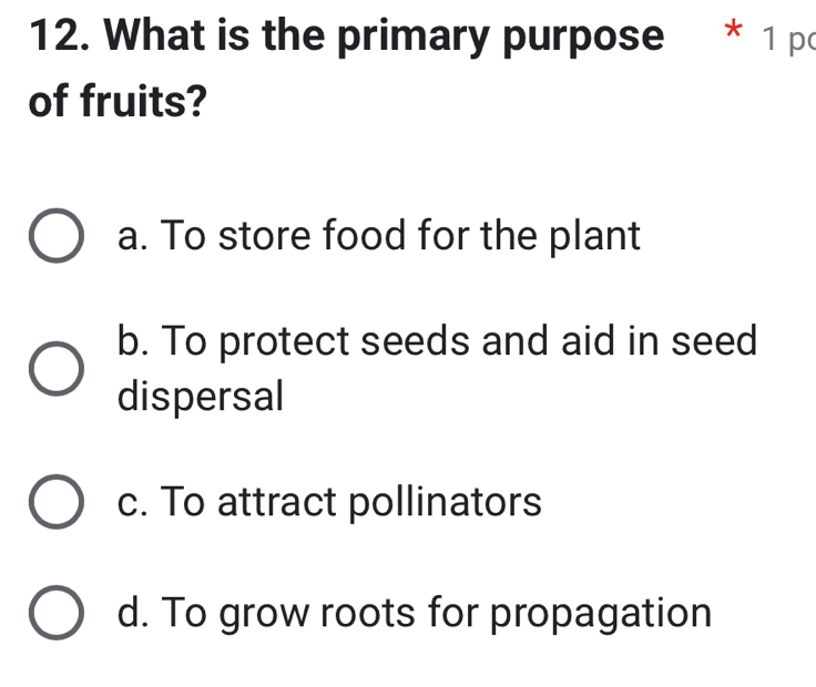 What is the primary purpose * 1 po
of fruits?
a. To store food for the plant
b. To protect seeds and aid in seed
dispersal
c. To attract pollinators
d. To grow roots for propagation