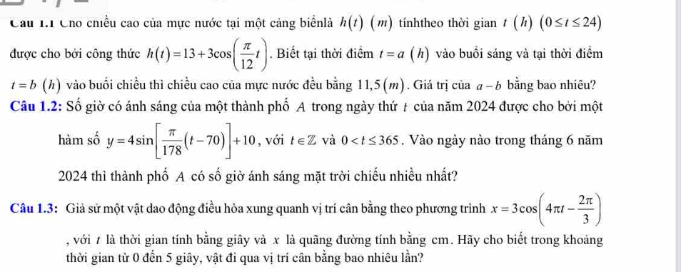 Cầu I Cho chiều cao của mực nước tại một cảng biểnlà h(t)(m tínhtheo thời gian t(h)(0≤ t≤ 24)
được cho bởi công thức h(t)=13+3cos ( π /12 t). Biết tại thời điểm t=a(h ) vào buổi sáng và tại thời điểm
t=b(h) vào buổi chiều thì chiều cao của mực nước đều bằng 11,5(m). Giá trị của 1-b bằng bao nhiêu? 
Câu 1.2: Số giờ có ánh sáng của một thành phố A trong ngày thứ # của năm 2024 được cho bởi một 
hàm số y=4sin [ π /178 (t-70)]+10 , với t∈ Z và 0 . Vào ngày nào trong tháng 6 năm 
2024 thì thành phố A có số giờ ánh sáng mặt trời chiếu nhiều nhất? 
Câu 1.3: Giả sử một vật dao động điều hòa xung quanh vị trí cân bằng theo phương trình x=3cos (4π t- 2π /3 )
, với t là thời gian tính bằng giây và x là quãng đường tính bằng cm. Hãy cho biết trong khoảng 
thời gian từ 0 đến 5 giây, vật đi qua vị trí cân bằng bao nhiêu lần?