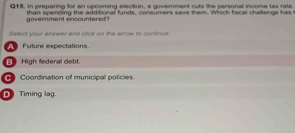 In preparing for an upcoming election, a government cuts the personal income tax rate.
than spending the additional funds, consumers save them. Which fiscal challenge has 
government encountered?
Select your answer and click on the arrow to continue.
A Future expectations.
B High federal debt.
C Coordination of municipal policies.
D) Timing lag.