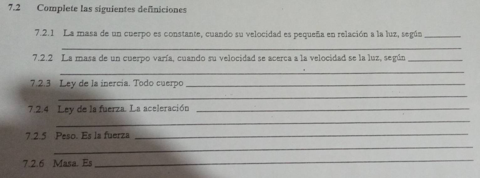 7.2 Complete las siguientes definiciones 
7.2.1 La masa de un cuerpo es constante, cuando su velocidad es pequeña en relación a la luz, según_ 
_ 
7.2.2 La masa de un cuerpo varía, cuando su velocidad se acerca a la velocidad se la luz, según_ 
_ 
7.2.3 Ley de la inercia. Todo cuerpo_ 
_ 
7.2.4 Ley de la fuerza. La aceleración_ 
_ 
7.2.5 Peso. Es la fuerza_ 
_ 
7.2.6 Masa. Es 
_