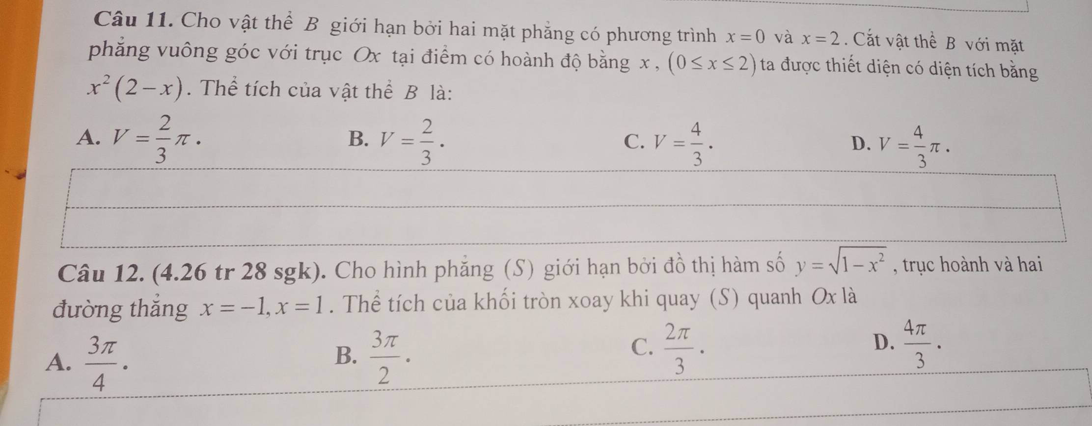 Cho vật thể B giới hạn bởi hai mặt phẳng có phương trình x=0 và x=2. Cắt vật thể B với mặt
phẳng vuông góc với trục Ox tại điểm có hoành độ bằng x , (0≤ x≤ 2) ta được thiết diện có diện tích bằng
x^2(2-x). Thể tích của vật thể B là:
A. V= 2/3 π. V= 2/3 ·
B.
C. V= 4/3 . V= 4/3 π. 
D.
Câu 12. (4.26 tr 28 sgk). Cho hình phẳng (S) giới hạn bởi đồ thị hàm số y=sqrt(1-x^2) , trục hoành và hai
đường thắng x=-1, x=1. Thể tích của khối tròn xoay khi quay (S) quanh Ox là
A.  3π /4 ·
B.  3π /2 ·
C.  2π /3 ·  4π /3 . 
D.