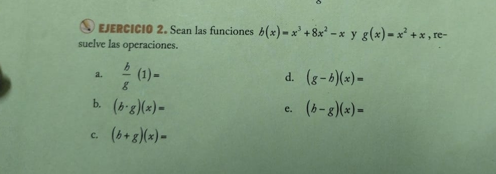 Sean las funciones b(x)=x^3+8x^2-x y g(x)=x^2+x , re- 
suelve las operaciones. 
a.  b/g (1)=
d. (g-b)(x)=
b. (b· g)(x)=
e. (b-g)(x)=
C. (b+g)(x)=