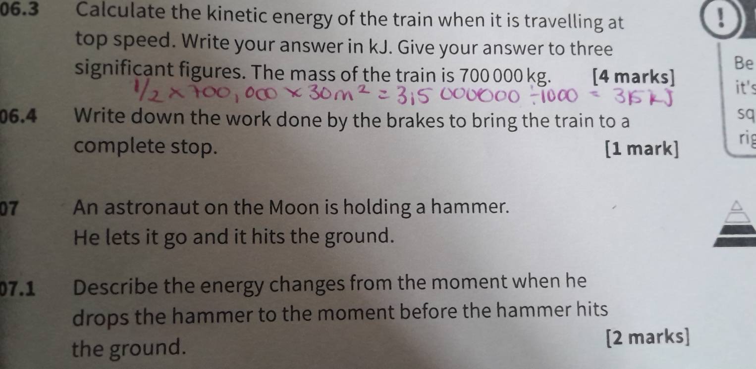 06.3 3 Calculate the kinetic energy of the train when it is travelling at 
! 
top speed. Write your answer in kJ. Give your answer to three 
Be 
significant figures. The mass of the train is 700 000 kg. [4 marks] it's 
06.4 Write down the work done by the brakes to bring the train to a 
sq 
complete stop. [1 mark] 
rig 
07 An astronaut on the Moon is holding a hammer. 
He lets it go and it hits the ground. 
07.1 Describe the energy changes from the moment when he 
drops the hammer to the moment before the hammer hits 
the ground. 
[2 marks]