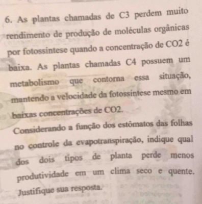 As plantas chamadas de C3 perdem muito 
rendimento de produção de moléculas orgânicas 
por fotossíntese quando a concentração de CO2 é 
baixa. As plantas chamadas C4 possuem um 
metabolismo que contorna essa situação, 
mantendo a velocidade da fotossíntese mesmo em 
baixas concentrações de CO2. 
Considerando a função dos estômatos das folhas 
no controle da evapotranspiração, indique qual 
dos dois tipos de planta perde menos 
produtividade em um clima seco e quente. 
Justifique sua resposta.