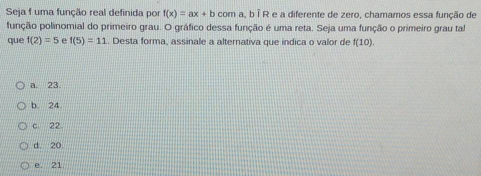 Seja f uma função real definida por f(x)=ax+b com a, b Î R e a diferente de zero, chamamos essa função de
função polinomial do primeiro grau. O gráfico dessa função é uma reta. Seja uma função o primeiro grau tal
que f(2)=5 e f(5)=11. Desta forma, assinale a alternativa que indica o valor de f(10).
a. 23.
b. 24.
c. 22.
d. 20
e. 21