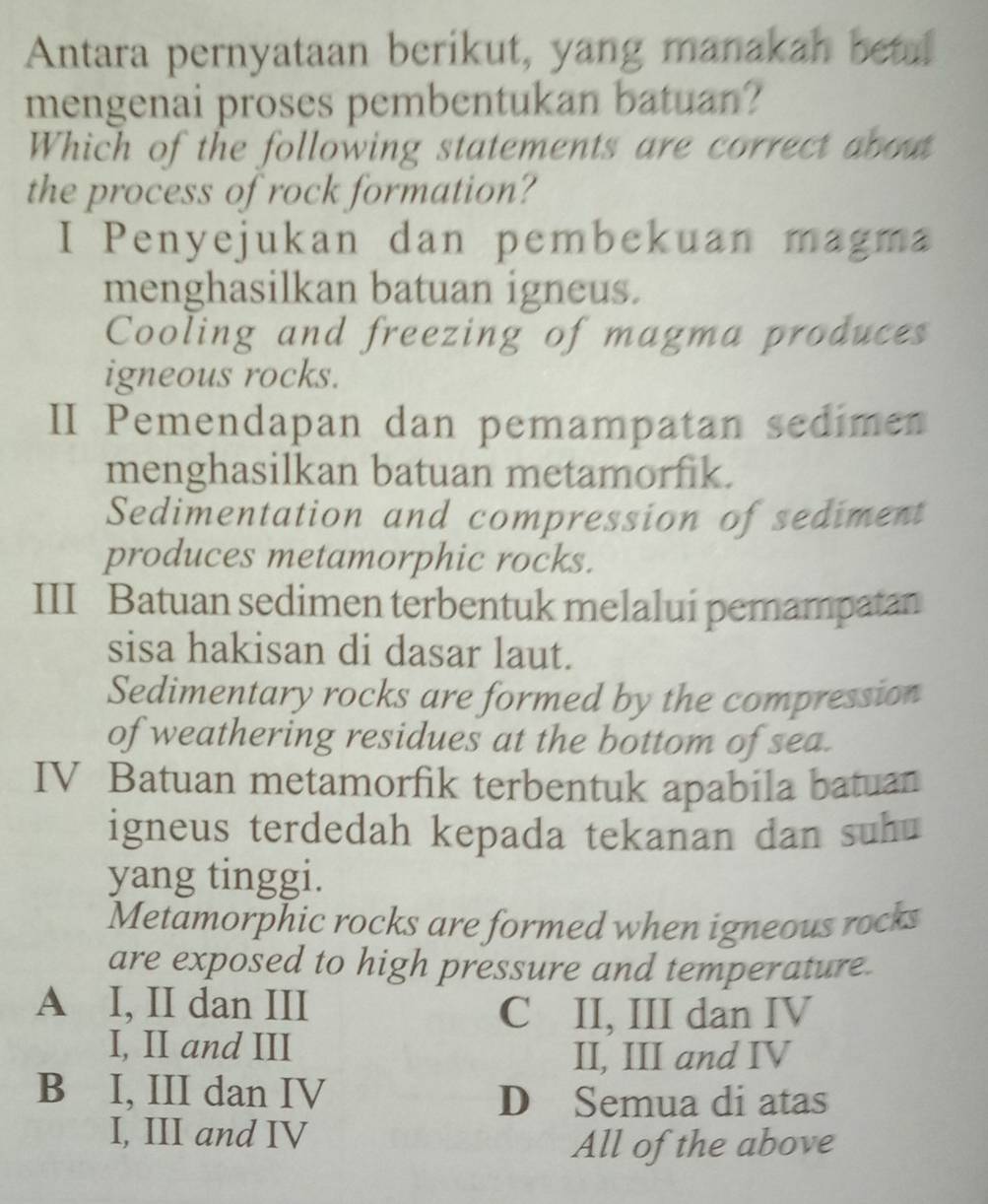 Antara pernyataan berikut, yang manakah betal
mengenai proses pembentukan batuan?
Which of the following statements are correct about
the process of rock formation?
I Penyejukan dan pembekuan magma
menghasilkan batuan igneus.
Cooling and freezing of magma produces
igneous rocks.
II Pemendapan dan pemampatan sedimen
menghasilkan batuan metamorfik.
Sedimentation and compression of sediment
produces metamorphic rocks.
III Batuan sedimen terbentuk melalui pemampatan
sisa hakisan di dasar laut.
Sedimentary rocks are formed by the compression
of weathering residues at the bottom of sea.
IV Batuan metamorfik terbentuk apabila batuan
igneus terdedah kepada tekanan dan suhu
yang tinggi.
Metamorphic rocks are formed when igneous rocks
are exposed to high pressure and temperature.
A I, II dan III
C II, III dan IV
I, II and III
II, III and IV
B I, III dan IV
D Semua di atas
I, III and IV
All of the above